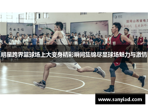 明星跨界篮球场上大变身精彩瞬间集锦尽显球场魅力与激情