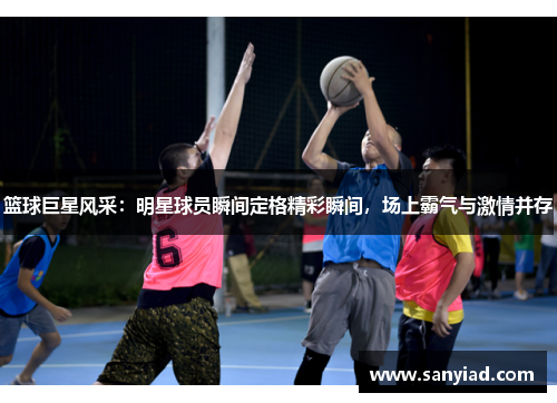 篮球巨星风采：明星球员瞬间定格精彩瞬间，场上霸气与激情并存